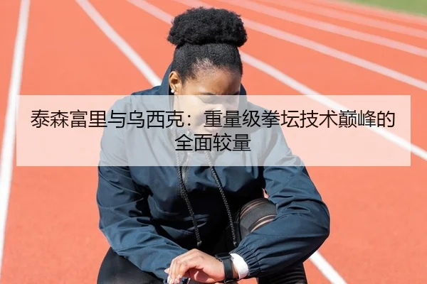 泰森富里与乌西克：重量级拳坛技术巅峰的全面较量